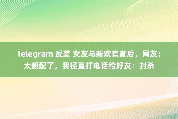 telegram 反差 女友与新欢官宣后，网友：太般配了，我径直打电话给好友：封杀