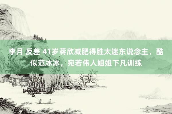 李月 反差 41岁蒋欣减肥得胜太迷东说念主，酷似范冰冰，宛若伟人姐姐下凡训练