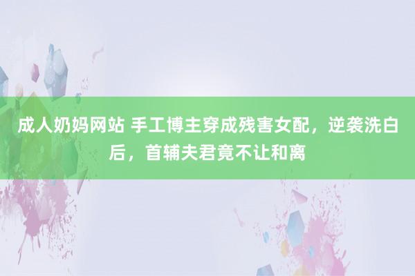 成人奶妈网站 手工博主穿成残害女配，逆袭洗白后，首辅夫君竟不让和离