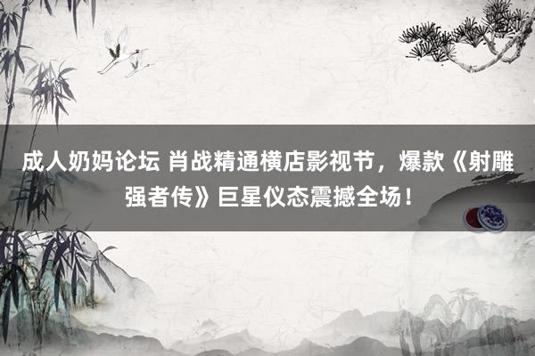 成人奶妈论坛 肖战精通横店影视节，爆款《射雕强者传》巨星仪态震撼全场！