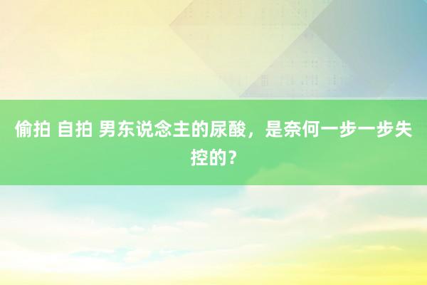 偷拍 自拍 男东说念主的尿酸，<a href=