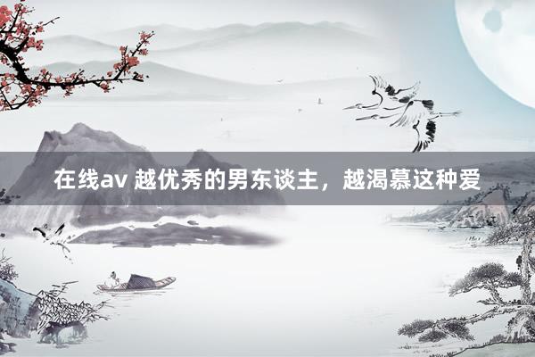 在线av 越优秀的男东谈主，越渴慕这种爱
