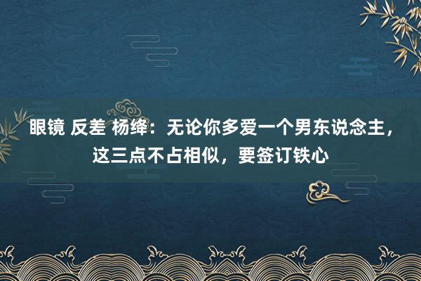 眼镜 反差 杨绛：无论你多爱一个男东说念主，这三点不占相似，要签订铁心