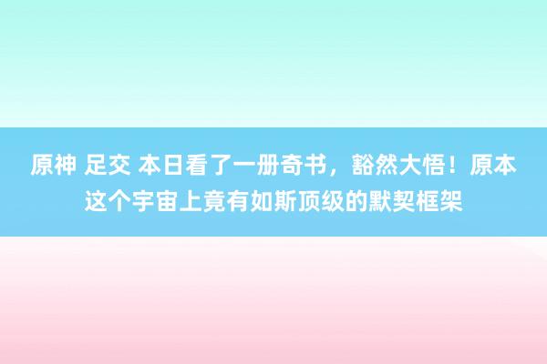 原神 足交 本日看了一册奇书，豁然大悟！原本这个宇宙上竟有如斯顶级的默契框架