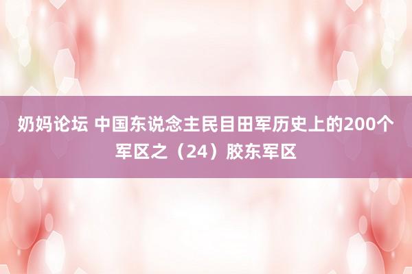 奶妈论坛 中国东说念主民目田军历史上的200个军区之（24）胶东军区