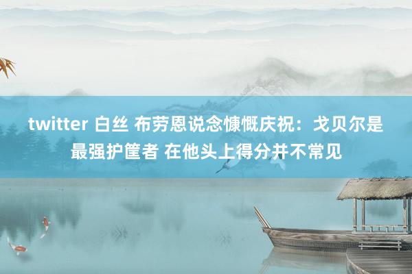 twitter 白丝 布劳恩说念慷慨庆祝：戈贝尔是最强护筐者 在他头上得分并不常见