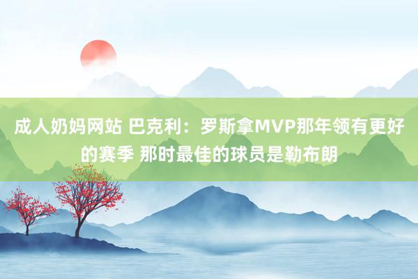成人奶妈网站 巴克利：罗斯拿MVP那年领有更好的赛季 那时最佳的球员是勒布朗
