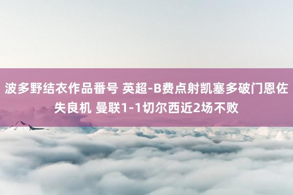 波多野结衣作品番号 英超-B费点射凯塞多破门恩佐失良机 曼联1-1切尔西近2场不败