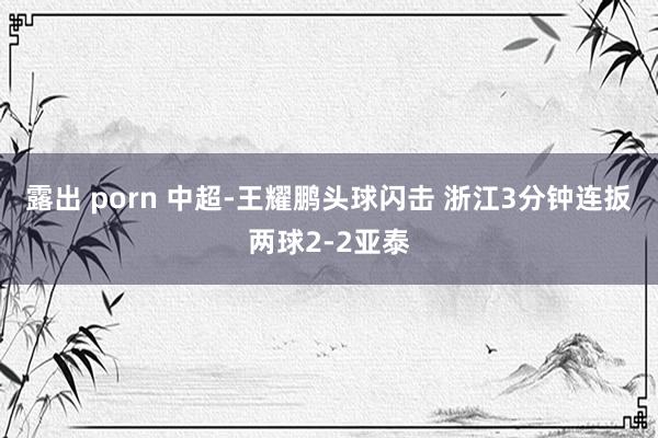 露出 porn 中超-王耀鹏头球闪击 浙江3分钟连扳两球2-2亚泰