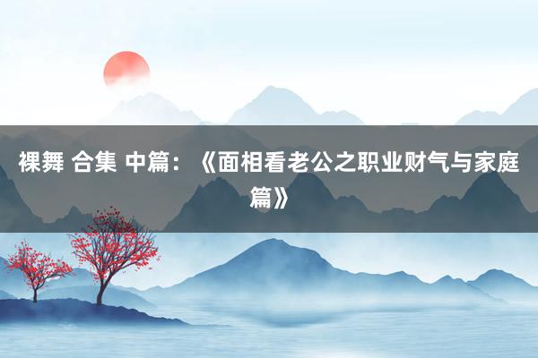 裸舞 合集 中篇：《面相看老公之职业财气与家庭篇》