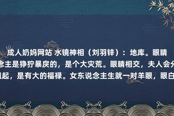 成人奶妈网站 水镜神相（刘羽锌）：地库。眼睛像蛇的眼睛，这个东说念主是狰狞暴戾的，是个大灾荒。眼睛相交，夫人会分辨。眼睛尾部朝上翘起，是有大的福禄。女东说念主生就一对羊眼，眼白好多，这会红杏出墙，以致会把3、4引到家中。...