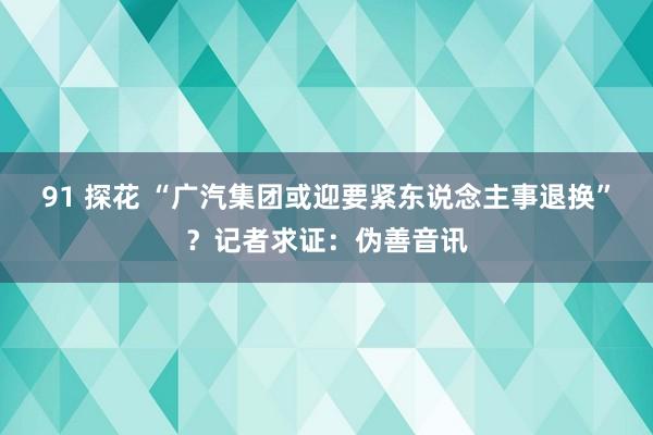 91 探花 “广汽集团或迎要紧东说念主事退换”？记者求证：伪善音讯