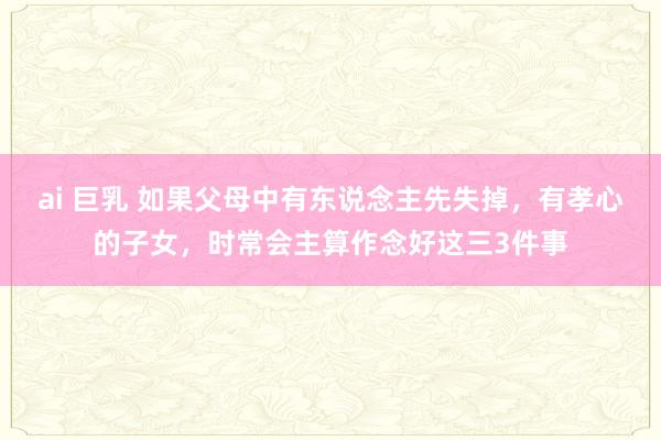 ai 巨乳 如果父母中有东说念主先失掉，有孝心的子女，时常会主算作念好这三3件事