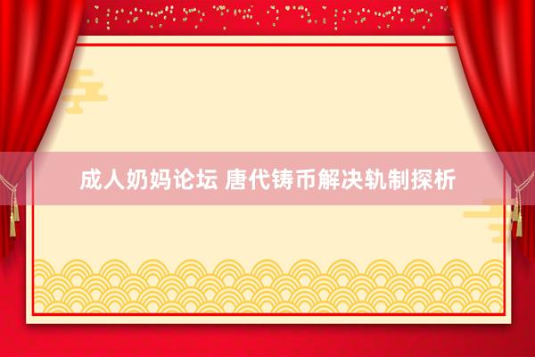 成人奶妈论坛 唐代铸币解决轨制探析