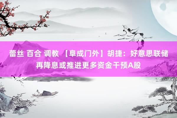 蕾丝 百合 调教 【阜成门外】胡捷：好意思联储再降息或推进更多资金干预A股