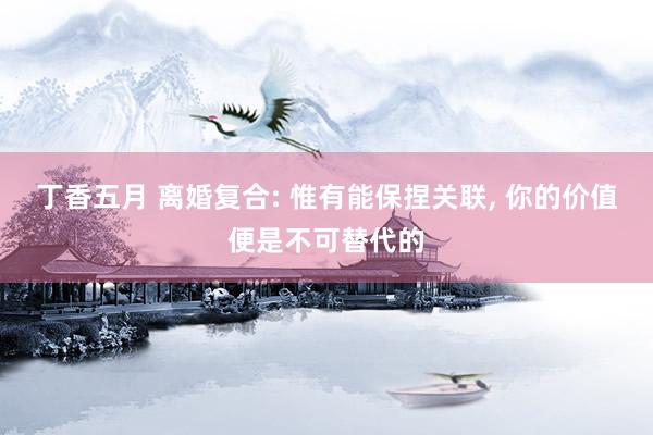 丁香五月 离婚复合: 惟有能保捏关联， 你的价值便是不可替代的
