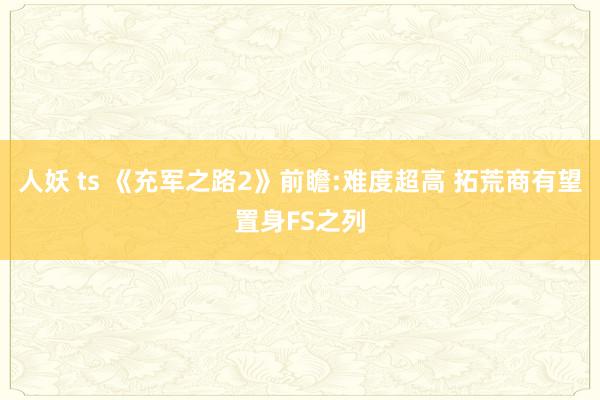 人妖 ts 《充军之路2》前瞻:难度超高 拓荒商有望置身FS之列