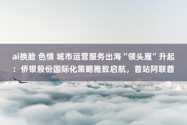ai换脸 色情 城市运营服务出海“领头雁”升起：侨银股份国际化策略雅致启航，首站阿联酋