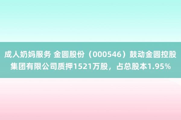 成人奶妈服务 金圆股份（000546）鼓动金圆控股集团有限公司质押1521万股，占总股本1.95%