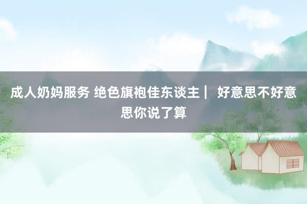 成人奶妈服务 绝色旗袍佳东谈主 ︳好意思不好意思你说了算