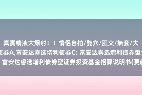 真實精液大爆射!!情侶自拍/雙穴/肛交/無套/大量噴精 富安达睿选增利债券A,富安达睿选增利债券C: 富安达睿选增利债券型证券投资基金招募说明书(更新)