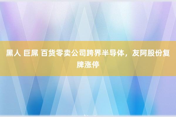 黑人 巨屌 百货零卖公司跨界半导体，友阿股份复牌涨停
