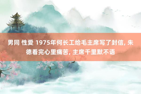 男同 性愛 1975年何长工给毛主席写了封信， 朱德看完心里痛苦， 主席千里默不语