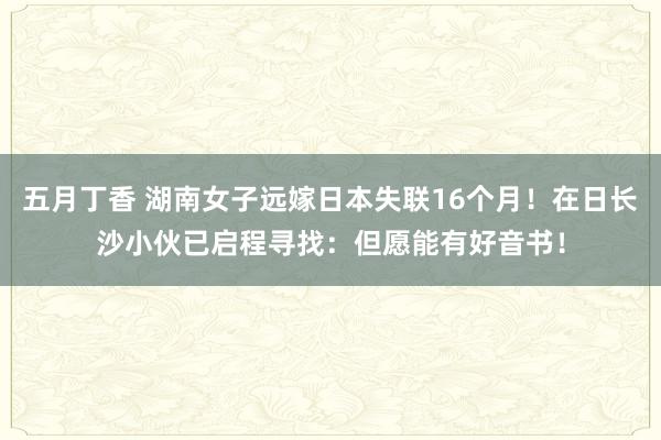 五月丁香 湖南女子远嫁日本失联16个月！在日长沙小伙已启程寻找：但愿能有好音书！