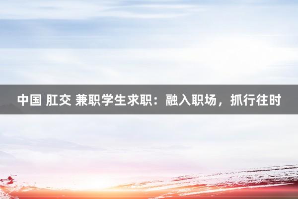 中国 肛交 兼职学生求职：融入职场，抓行往时
