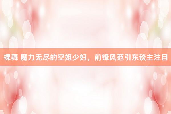 裸舞 魔力无尽的空姐少妇，前锋风范引东谈主注目
