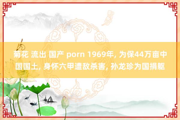 菊花 流出 国产 porn 1969年， 为保44万亩中国国土， 身怀六甲遭敌杀害， 孙龙珍为国捐躯