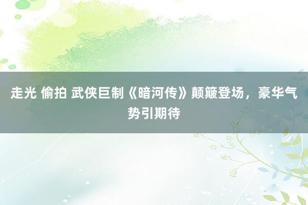 走光 偷拍 武侠巨制《暗河传》颠簸登场，豪华气势引期待