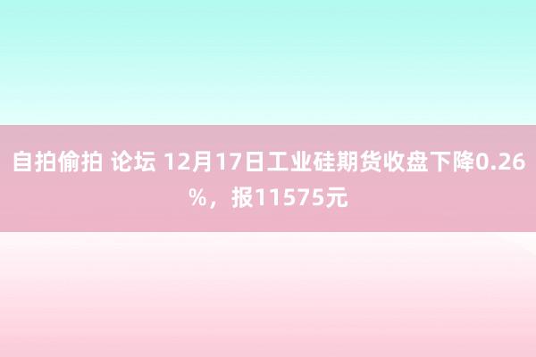 自拍偷拍 论坛 12月17日工业硅期货收盘下降0.26%，报11575元