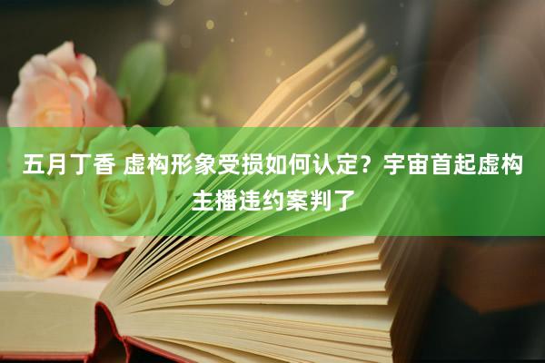 五月丁香 虚构形象受损如何认定？宇宙首起虚构主播违约案判了