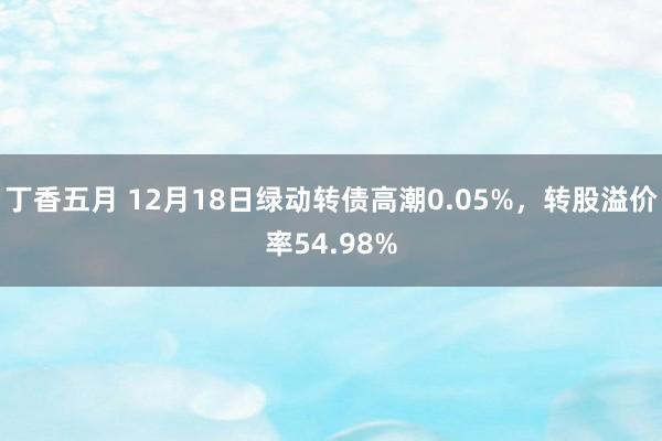丁香五月 12月18日绿动转债高潮0.05%，转股溢价率54.98%