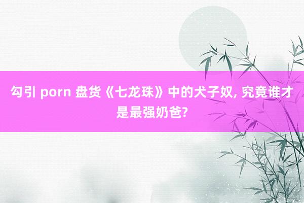 勾引 porn 盘货《七龙珠》中的犬子奴， 究竟谁才是最强奶爸?