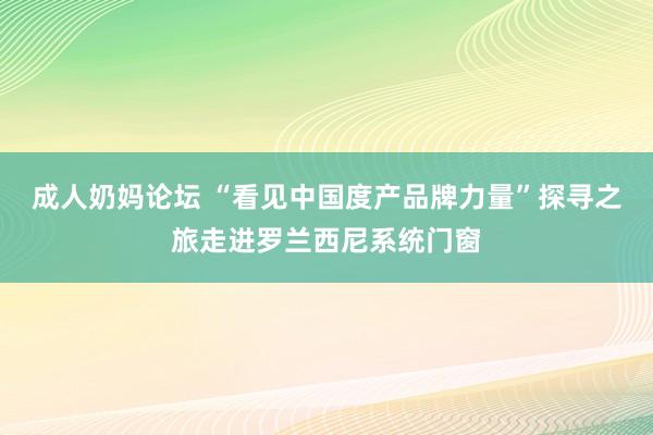 成人奶妈论坛 “看见中国度产品牌力量”探寻之旅走进罗兰西尼系统门窗