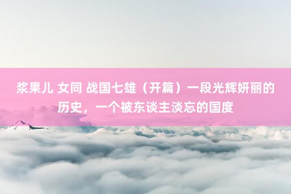 浆果儿 女同 战国七雄（开篇）一段光辉妍丽的历史，一个被东谈主淡忘的国度