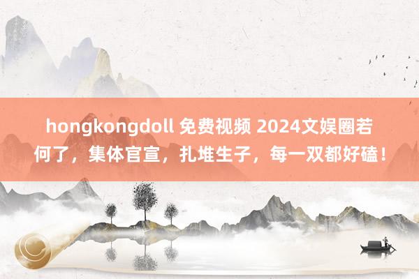 hongkongdoll 免费视频 2024文娱圈若何了，集体官宣，扎堆生子，每一双都好磕！