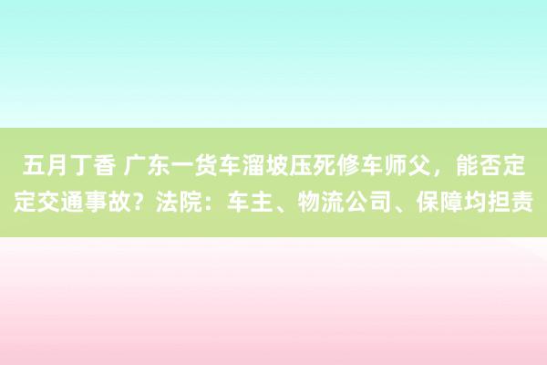 五月丁香 广东一货车溜坡压死修车师父，能否定定交通事故？法院：车主、物流公司、保障均担责