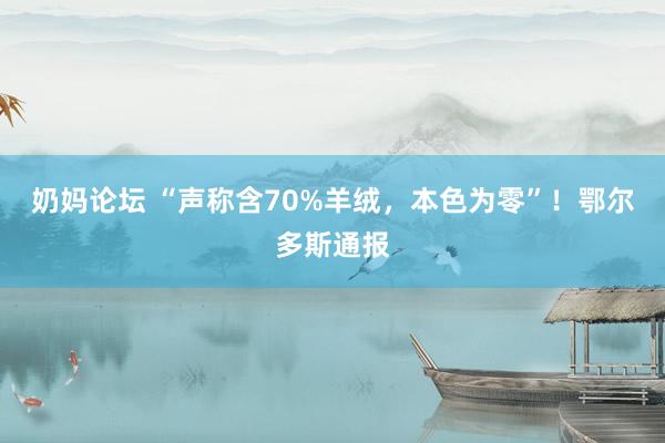奶妈论坛 “声称含70%羊绒,本色为零”!鄂尔多斯通报