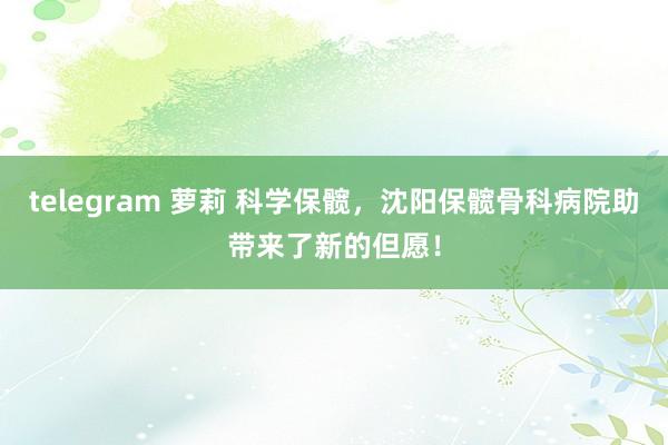 telegram 萝莉 科学保髋，沈阳保髋骨科病院助带来了新的但愿！