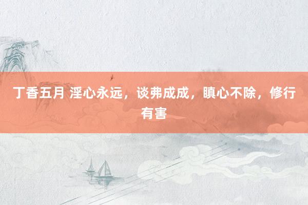 丁香五月 淫心永远,谈弗成成,瞋心不除,修行有害