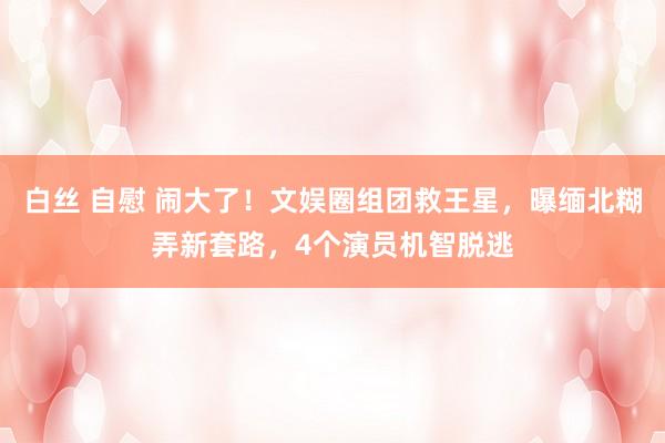白丝 自慰 闹大了！文娱圈组团救王星，曝缅北糊弄新套路，4个演员机智脱逃