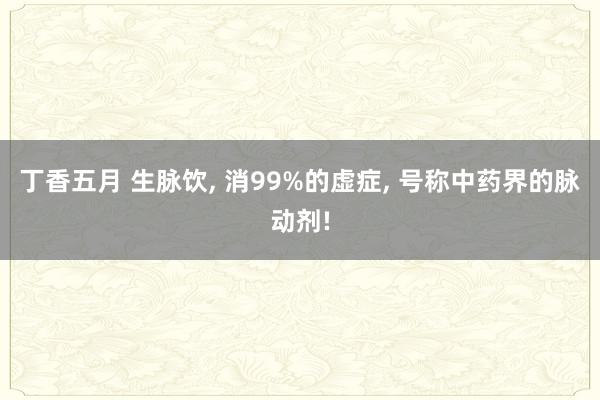 丁香五月 生脉饮， 消99%的虚症， 号称中药界的脉动剂!