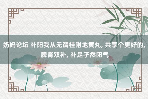 奶妈论坛 补阳我从无谓桂附地黄丸， 共享个更好的， 脾肾双补， 补足孑然阳气