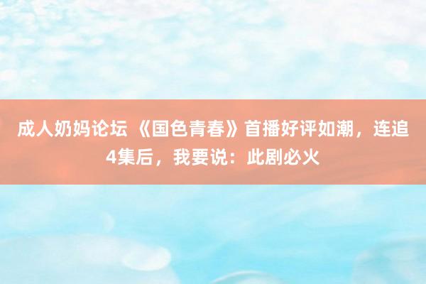 成人奶妈论坛 《国色青春》首播好评如潮，连追4集后，我要说：此剧必火