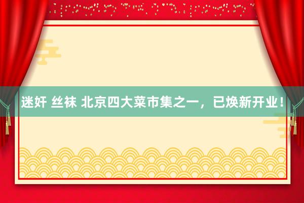 迷奸 丝袜 北京四大菜市集之一，已焕新开业！