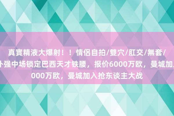 真實精液大爆射！！情侶自拍/雙穴/肛交/無套/大量噴精 皇马补强中场锁定巴西天才铁腰，报价6000万欧，曼城加入抢东谈主大战