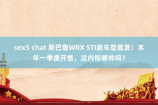 sex5 chat 斯巴鲁WRX STI新车型首发！本年一季度开售，这内饰够帅吗？